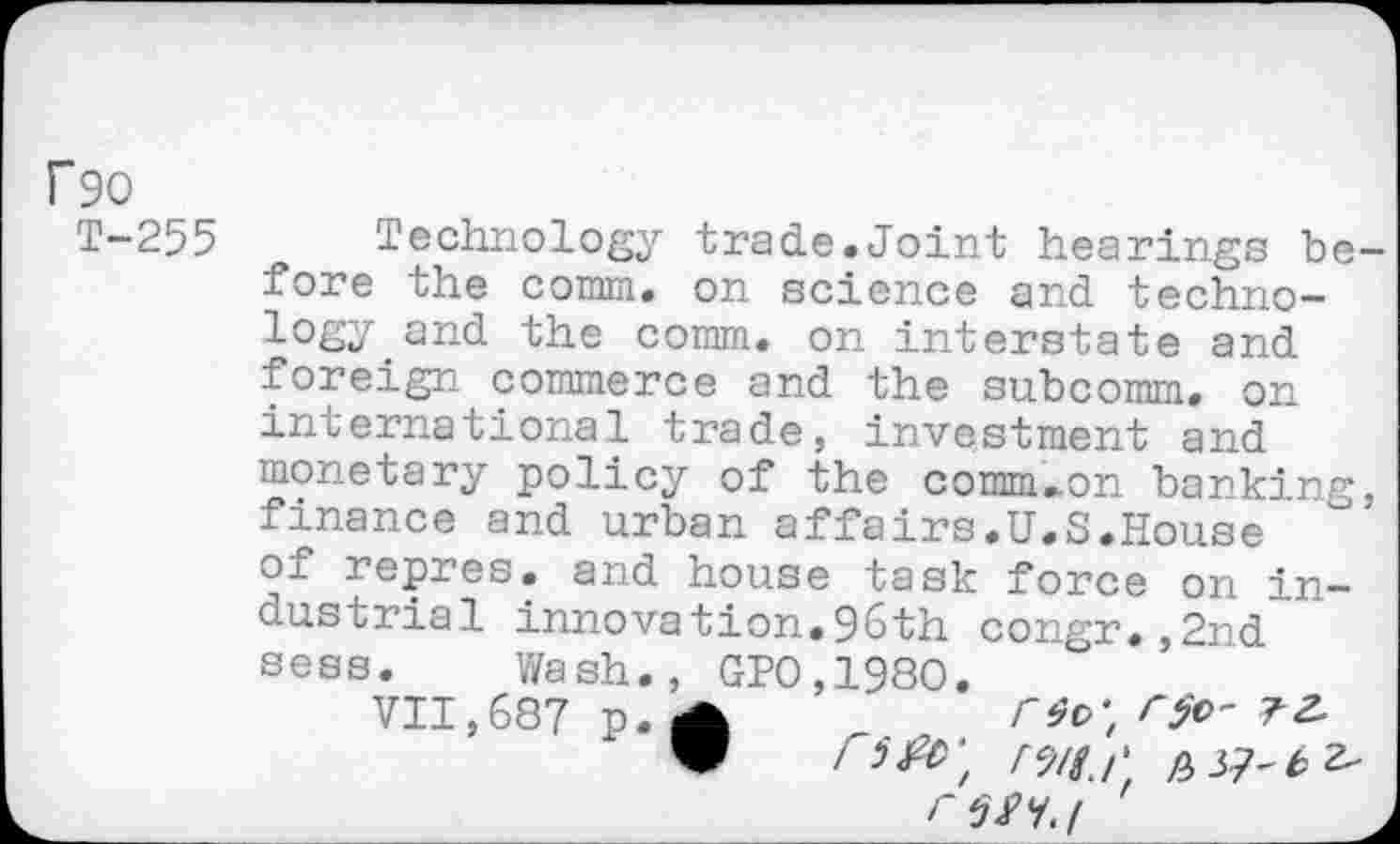 ﻿f90
T-255 Technology trade.Joint hearings before the comm, on science and technology and the comm, on interstate and foreign commerce and the subcomm, on international trade, investment and monetary policy of the comm^on banking, finance and urban affairs.U.S.House of repres. and house task force on industrial innovation.96th congr.,2nd sess. Wash., GP0,1980.
VII,687 p. A	r$c' 71
rsa.i '	.